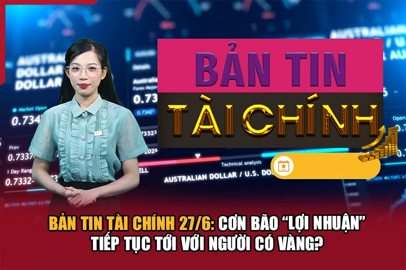 Bản tin Tài chính 27/6: Cơn bão “lợi nhuận” tiếp tục tới với người có vàng?