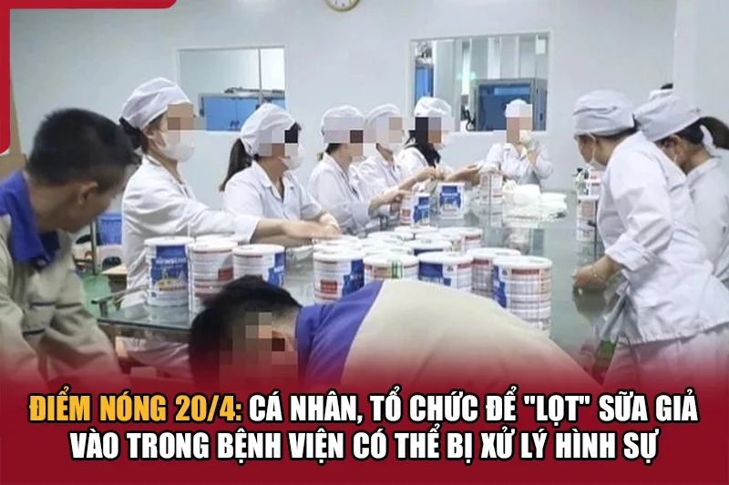 Điểm nóng 20/4: Cá nhân, tổ chức để “lọt” sữa giả vào trong bệnh viện có thể bị xử lý hình sự