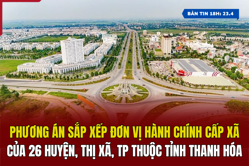 [Bản tin 18h] Phương án sắp xếp đơn vị hành chính cấp xã của 26 huyện, thị xã, thành phố thuộc tỉnh Thanh Hóa